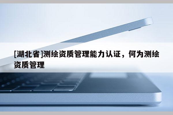 [湖北省]測繪資質管理能力認證，何為測繪資質管理