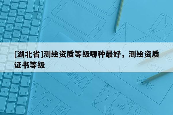 [湖北省]測繪資質等級哪種最好，測繪資質證書等級