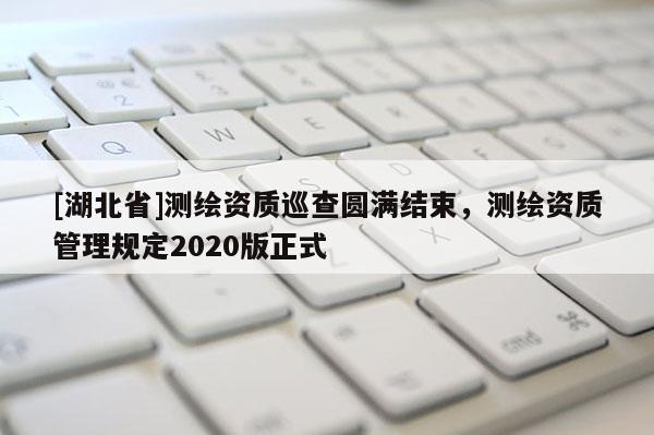 [湖北省]測繪資質巡查圓滿結束，測繪資質管理規定2020版正式