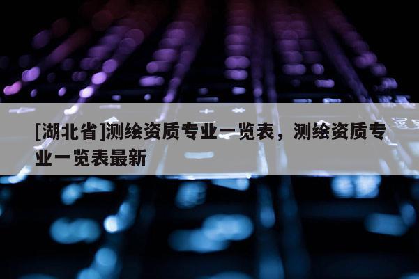 [湖北省]測繪資質專業一覽表，測繪資質專業一覽表最新