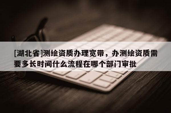 [湖北省]測繪資質辦理寬帶，辦測繪資質需要多長時間什么流程在哪個部門審批