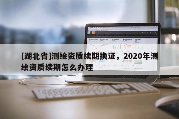 [湖北省]測繪資質續期換證，2020年測繪資質續期怎么辦理