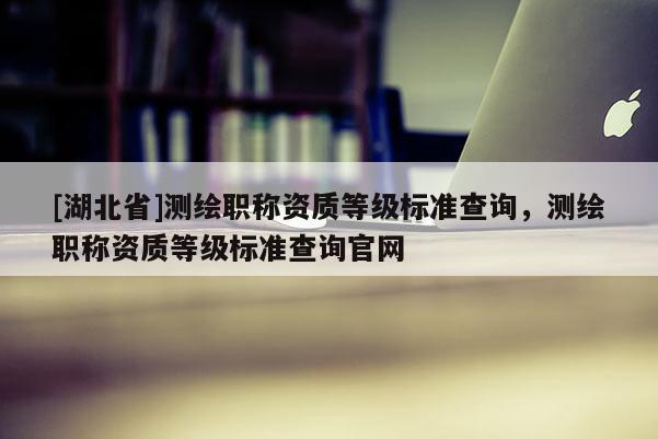 [湖北省]測繪職稱資質等級標準查詢，測繪職稱資質等級標準查詢官網
