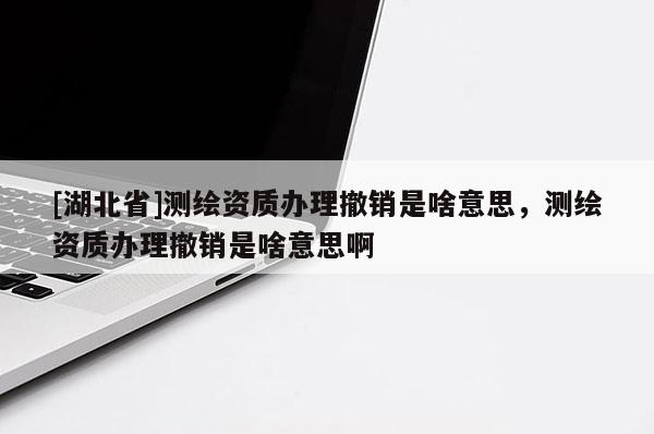 [湖北省]測繪資質辦理撤銷是啥意思，測繪資質辦理撤銷是啥意思啊