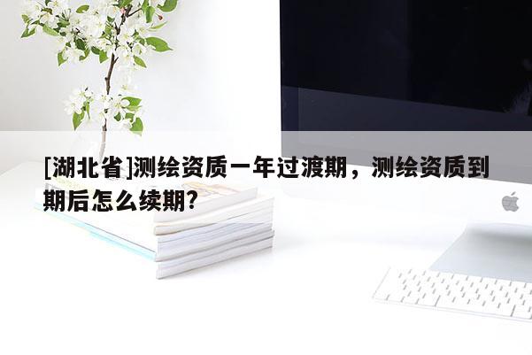 [湖北省]測繪資質(zhì)一年過渡期，測繪資質(zhì)到期后怎么續(xù)期?