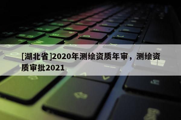 [湖北省]2020年測繪資質年審，測繪資質審批2021