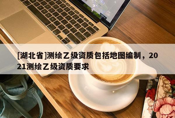 [湖北省]測繪乙級資質(zhì)包括地圖編制，2021測繪乙級資質(zhì)要求