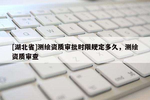 [湖北省]測繪資質審批時限規定多久，測繪資質審查