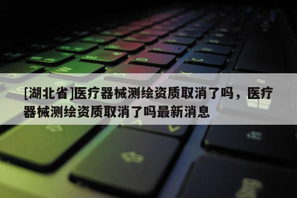 [湖北省]醫療器械測繪資質取消了嗎，醫療器械測繪資質取消了嗎最新消息