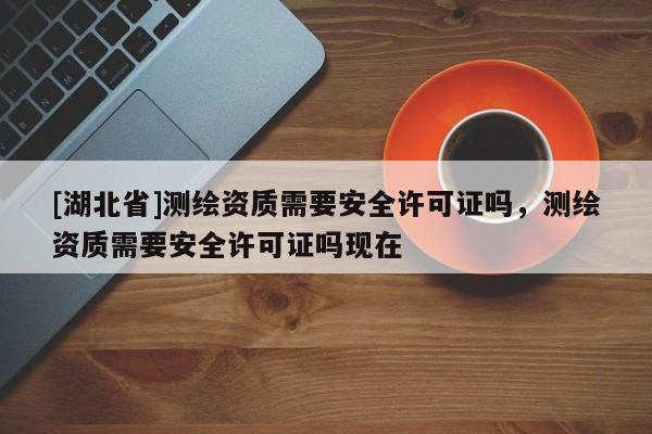 [湖北省]測(cè)繪資質(zhì)需要安全許可證嗎，測(cè)繪資質(zhì)需要安全許可證嗎現(xiàn)在