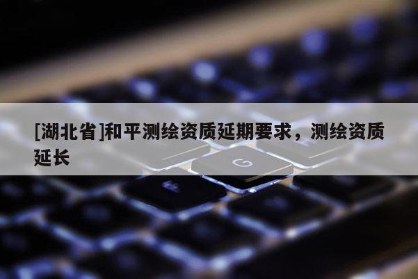 [湖北省]和平測繪資質(zhì)延期要求，測繪資質(zhì)延長