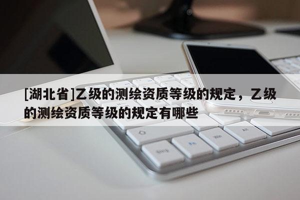 [湖北省]乙級(jí)的測(cè)繪資質(zhì)等級(jí)的規(guī)定，乙級(jí)的測(cè)繪資質(zhì)等級(jí)的規(guī)定有哪些