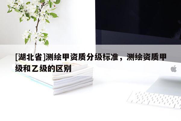 [湖北省]測繪甲資質(zhì)分級標準，測繪資質(zhì)甲級和乙級的區(qū)別