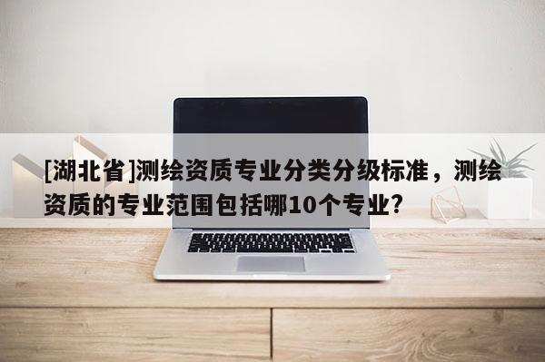 [湖北省]測繪資質(zhì)專業(yè)分類分級標(biāo)準(zhǔn)，測繪資質(zhì)的專業(yè)范圍包括哪10個專業(yè)?