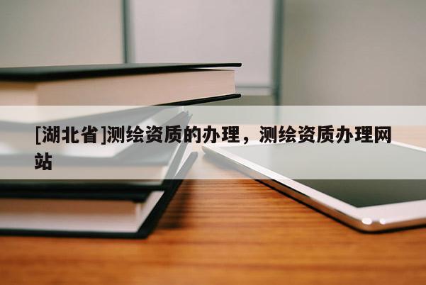 [湖北省]測(cè)繪資質(zhì)的辦理，測(cè)繪資質(zhì)辦理網(wǎng)站