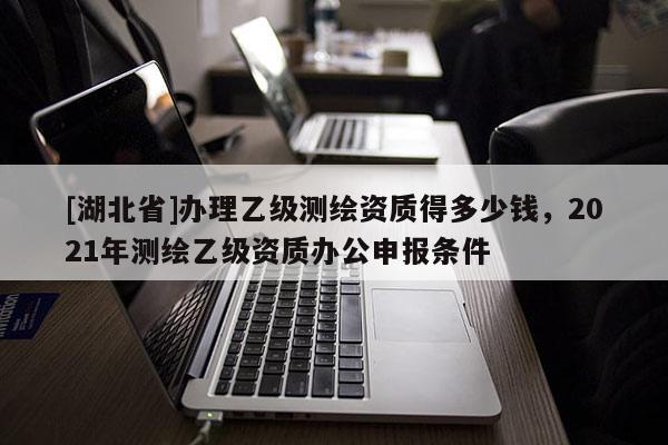[湖北省]辦理乙級測繪資質得多少錢，2021年測繪乙級資質辦公申報條件