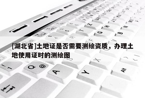 [湖北省]土地證是否需要測繪資質(zhì)，辦理土地使用證時(shí)的測繪圖