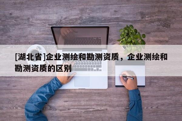 [湖北省]企業測繪和勘測資質，企業測繪和勘測資質的區別