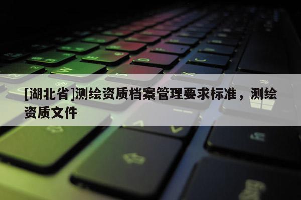 [湖北省]測繪資質(zhì)檔案管理要求標(biāo)準(zhǔn)，測繪資質(zhì)文件