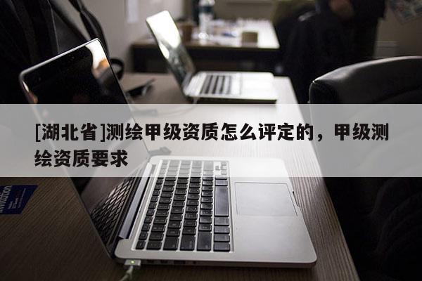 [湖北省]測繪甲級資質怎么評定的，甲級測繪資質要求