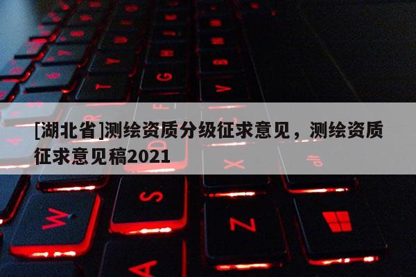 [湖北省]測繪資質分級征求意見，測繪資質征求意見稿2021