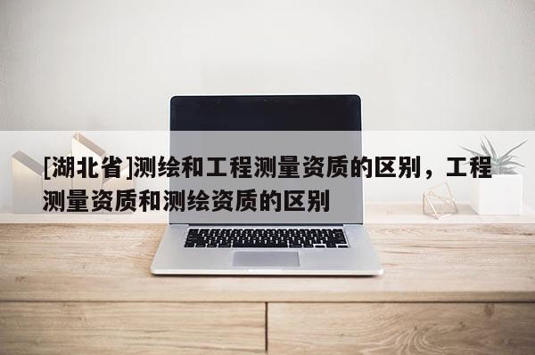 [湖北省]測繪和工程測量資質的區別，工程測量資質和測繪資質的區別