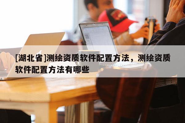 [湖北省]測(cè)繪資質(zhì)軟件配置方法，測(cè)繪資質(zhì)軟件配置方法有哪些