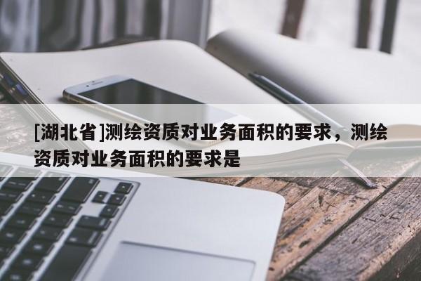 [湖北省]測繪資質(zhì)對業(yè)務面積的要求，測繪資質(zhì)對業(yè)務面積的要求是