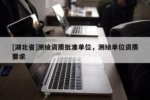 [湖北省]測繪資質批準單位，測繪單位資質要求