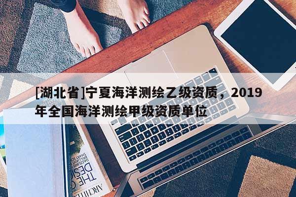[湖北省]寧夏海洋測繪乙級資質，2019年全國海洋測繪甲級資質單位