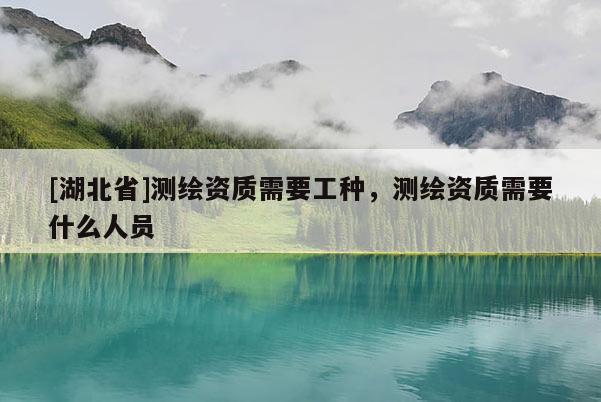 [湖北省]測繪資質需要工種，測繪資質需要什么人員