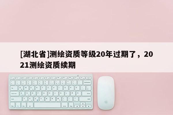 [湖北省]測(cè)繪資質(zhì)等級(jí)20年過(guò)期了，2021測(cè)繪資質(zhì)續(xù)期