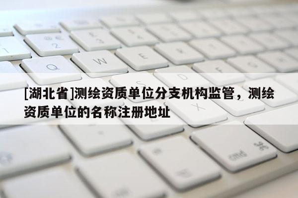 [湖北省]測繪資質單位分支機構監管，測繪資質單位的名稱注冊地址