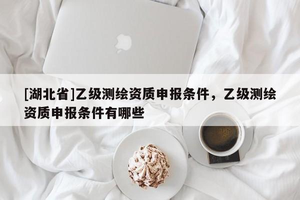 [湖北省]乙級測繪資質申報條件，乙級測繪資質申報條件有哪些