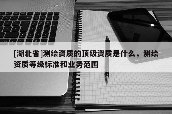 [湖北省]測(cè)繪資質(zhì)的頂級(jí)資質(zhì)是什么，測(cè)繪資質(zhì)等級(jí)標(biāo)準(zhǔn)和業(yè)務(wù)范圍