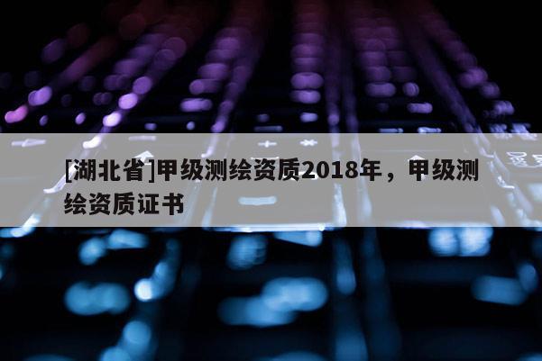 [湖北省]甲級測繪資質(zhì)2018年，甲級測繪資質(zhì)證書
