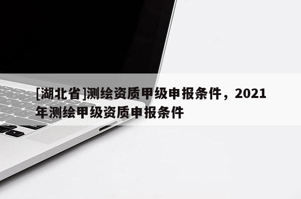 [湖北省]測繪資質甲級申報條件，2021年測繪甲級資質申報條件