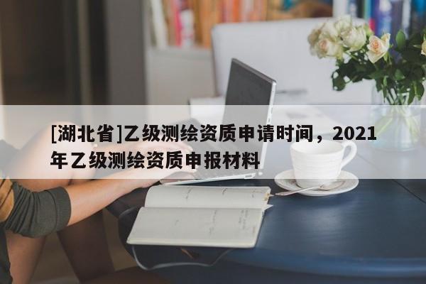 [湖北省]乙級測繪資質(zhì)申請時間，2021年乙級測繪資質(zhì)申報(bào)材料