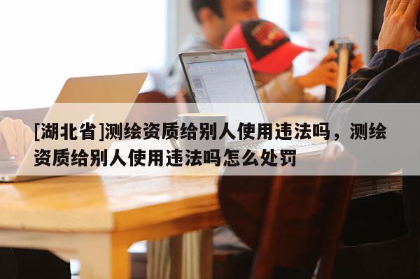 [湖北省]測繪資質給別人使用違法嗎，測繪資質給別人使用違法嗎怎么處罰