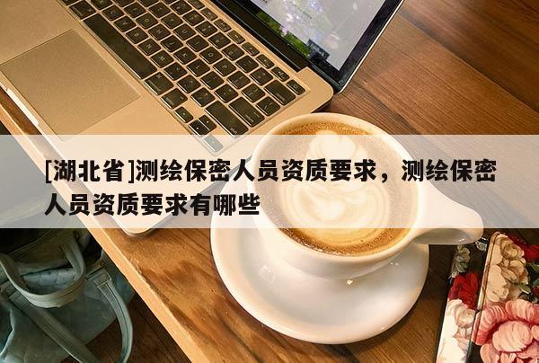 [湖北省]測繪保密人員資質(zhì)要求，測繪保密人員資質(zhì)要求有哪些