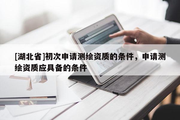[湖北省]初次申請測繪資質的條件，申請測繪資質應具備的條件