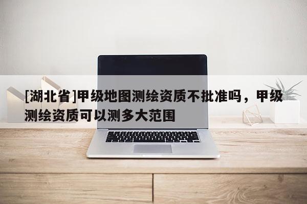 [湖北省]甲級地圖測繪資質不批準嗎，甲級測繪資質可以測多大范圍