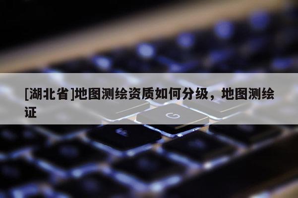 [湖北省]地圖測繪資質(zhì)如何分級，地圖測繪證