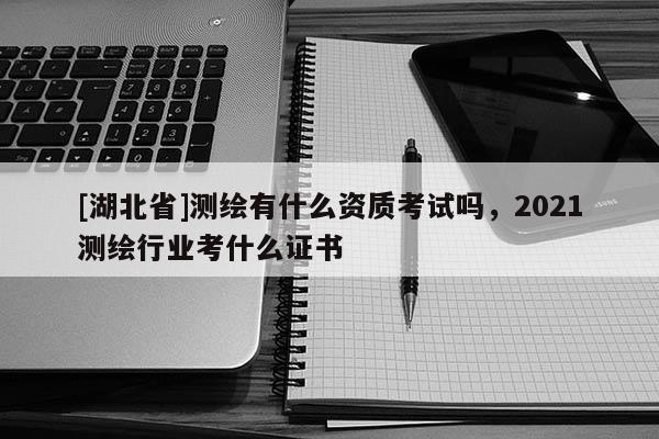 [湖北省]測繪有什么資質考試嗎，2021測繪行業考什么證書