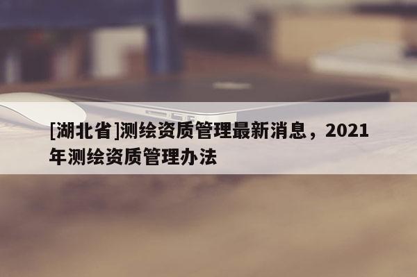 [湖北省]測繪資質管理最新消息，2021年測繪資質管理辦法