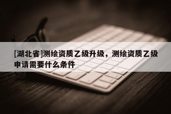 [湖北省]測繪資質乙級升級，測繪資質乙級申請需要什么條件