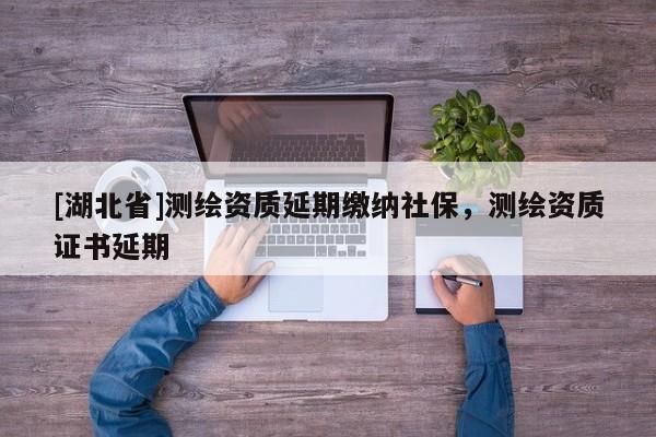 [湖北省]測繪資質(zhì)延期繳納社保，測繪資質(zhì)證書延期
