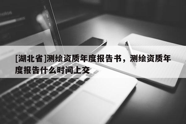 [湖北省]測繪資質(zhì)年度報告書，測繪資質(zhì)年度報告什么時間上交