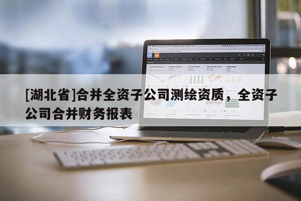 [湖北省]合并全資子公司測繪資質(zhì)，全資子公司合并財(cái)務(wù)報(bào)表