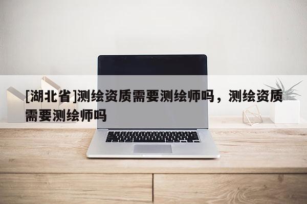 [湖北省]測(cè)繪資質(zhì)需要測(cè)繪師嗎，測(cè)繪資質(zhì)需要測(cè)繪師嗎
